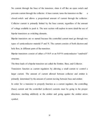 32
No current through the base of the transistor, shuts it off like an open switch and
prevents current through the collector. A base current, turns the transistor on like a
closed switch and allows a proportional amount of current through the collector.
Collector current is primarily limited by the base current, regardless of the amount
of voltage available to push it. The next section will explore in more detail the use of
bipolar transistors as switching elements.
Bipolar transistors are so named because the controlled current must go through two
types of semiconductor material: P and N. The current consists of both electron and
hole flow, in different parts of the transistor.
Bipolar transistors consist of either a P-N-P or an N-P-N semiconductor “sandwich”
structure.
The three leads of a bipolar transistor are called the Emitter, Base, and Collector.
Transistors function as current regulators by allowing a small current to control a
larger current. The amount of current allowed between collector and emitter is
primarily determined by the amount of current moving between base and emitter.
In order for a transistor to properly function as a current regulator, the controlling
(base) current and the controlled (collector) currents must be going in the proper
directions: meshing additively at the emitter and going against the emitter arrow
symbol.
 