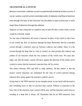 33
TRANSISTOR AS A SWITCH:
Because a transistor's collector current is proportionally limited by its base current, it
can be used as a sortof current-controlled switch. A relatively small flow of electrons
sent through the base of the transistor has the ability to exert control over a much
larger flow of electrons through the collector.
Suppose we had a lamp that we wanted to turn on and off with a switch. Such a circuit
would be extremely simple.
For the sake of illustration, let's insert a transistor in place of the switch to show how
it can control the flow of electrons through the lamp. Remember that the controlled
current through a transistor must go between collector and emitter. Since it is the
current through the lamp that we want to control, we must position the collector and
emitter of our transistor where the two contacts of the switch were. We must also
make sure that the lamp's current will move against the direction of the emitter arrow
symbol to ensure that the transistor's junction bias will be correct.
The choice between NPN and PNP is really arbitrary. All that matters is that the
proper current directions are maintained for the sake of correct junction biasing
(electron flow going against the transistor symbol's arrow).
Going back to the NPN transistor in our example circuit, we are faced with the need to
add something more so that we can have base current. Without a connection to the
base wire of the transistor, base current will be zero, and the transistor cannot turn on,
resulting in a lamp that is always off. Remember that for an NPN transistor, base
 