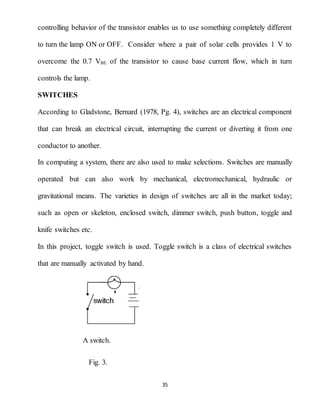 35
controlling behavior of the transistor enables us to use something completely different
to turn the lamp ON or OFF. Consider where a pair of solar cells provides 1 V to
overcome the 0.7 VBE of the transistor to cause base current flow, which in turn
controls the lamp.
SWITCHES
According to Gladstone, Bernard (1978, Pg. 4), switches are an electrical component
that can break an electrical circuit, interrupting the current or diverting it from one
conductor to another.
In computing a system, there are also used to make selections. Switches are manually
operated but can also work by mechanical, electromechanical, hydraulic or
gravitational means. The varieties in design of switches are all in the market today;
such as open or skeleton, enclosed switch, dimmer switch, push button, toggle and
knife switches etc.
In this project, toggle switch is used. Toggle switch is a class of electrical switches
that are manually activated by hand.
A switch.
Fig. 3.
 