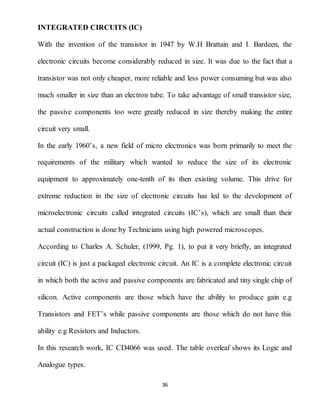 36
INTEGRATED CIRCUITS (IC)
With the invention of the transistor in 1947 by W.H Brattain and I. Bardeen, the
electronic circuits become considerably reduced in size. It was due to the fact that a
transistor was not only cheaper, more reliable and less power consuming but was also
much smaller in size than an electron tube. To take advantage of small transistor size,
the passive components too were greatly reduced in size thereby making the entire
circuit very small.
In the early 1960’s, a new field of micro electronics was born primarily to meet the
requirements of the military which wanted to reduce the size of its electronic
equipment to approximately one-tenth of its then existing volume. This drive for
extreme reduction in the size of electronic circuits has led to the development of
microelectronic circuits called integrated circuits (IC’s), which are small than their
actual construction is done by Technicians using high powered microscopes.
According to Charles A. Schuler, (1999, Pg. 1), to put it very briefly, an integrated
circuit (IC) is just a packaged electronic circuit. An IC is a complete electronic circuit
in which both the active and passive components are fabricated and tiny single chip of
silicon. Active components are those which have the ability to produce gain e.g
Transistors and FET’s while passive components are those which do not have this
ability e.g Resistors and Inductors.
In this research work, IC CD4066 was used. The table overleaf shows its Logic and
Analogue types.
 