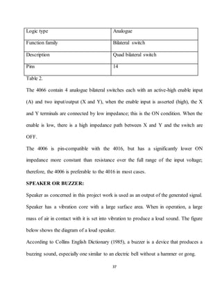 37
Logic type Analogue
Function family Bilateral switch
Description Quad bilateral switch
Pins 14
Table 2.
The 4066 contain 4 analogue bilateral switches each with an active-high enable input
(A) and two input/output (X and Y), when the enable input is asserted (high), the X
and Y terminals are connected by low impedance; this is the ON condition. When the
enable is low, there is a high impedance path between X and Y and the switch are
OFF.
The 4006 is pin-compatible with the 4016, but has a significantly lower ON
impedance more constant than resistance over the full range of the input voltage;
therefore, the 4006 is preferable to the 4016 in most cases.
SPEAKER OR BUZZER:
Speaker as concerned in this project work is used as an output of the generated signal.
Speaker has a vibration core with a large surface area. When in operation, a large
mass of air in contact with it is set into vibration to produce a loud sound. The figure
below shows the diagram of a loud speaker.
According to Collins English Dictionary (1985), a buzzer is a device that produces a
buzzing sound, especially one similar to an electric bell without a hammer or gong.
 
