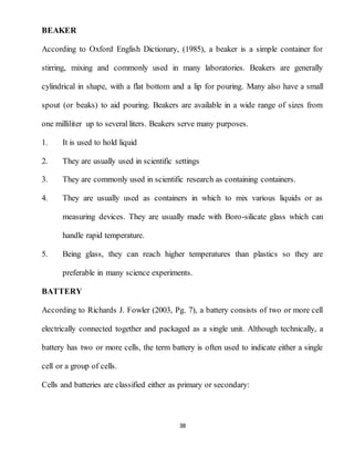 38
BEAKER
According to Oxford English Dictionary, (1985), a beaker is a simple container for
stirring, mixing and commonly used in many laboratories. Beakers are generally
cylindrical in shape, with a flat bottom and a lip for pouring. Many also have a small
spout (or beaks) to aid pouring. Beakers are available in a wide range of sizes from
one milliliter up to several liters. Beakers serve many purposes.
1. It is used to hold liquid
2. They are usually used in scientific settings
3. They are commonly used in scientific research as containing containers.
4. They are usually used as containers in which to mix various liquids or as
measuring devices. They are usually made with Boro-silicate glass which can
handle rapid temperature.
5. Being glass, they can reach higher temperatures than plastics so they are
preferable in many science experiments.
BATTERY
According to Richards J. Fowler (2003, Pg. 7), a battery consists of two or more cell
electrically connected together and packaged as a single unit. Although technically, a
battery has two or more cells, the term battery is often used to indicate either a single
cell or a group of cells.
Cells and batteries are classified either as primary or secondary:
 