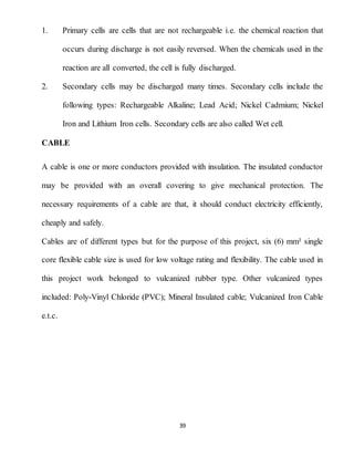 39
1. Primary cells are cells that are not rechargeable i.e. the chemical reaction that
occurs during discharge is not easily reversed. When the chemicals used in the
reaction are all converted, the cell is fully discharged.
2. Secondary cells may be discharged many times. Secondary cells include the
following types: Rechargeable Alkaline; Lead Acid; Nickel Cadmium; Nickel
Iron and Lithium Iron cells. Secondary cells are also called Wet cell.
CABLE
A cable is one or more conductors provided with insulation. The insulated conductor
may be provided with an overall covering to give mechanical protection. The
necessary requirements of a cable are that, it should conduct electricity efficiently,
cheaply and safely.
Cables are of different types but for the purpose of this project, six (6) mm² single
core flexible cable size is used for low voltage rating and flexibility. The cable used in
this project work belonged to vulcanized rubber type. Other vulcanized types
included: Poly-Vinyl Chloride (PVC); Mineral Insulated cable; Vulcanized Iron Cable
e.t.c.
 