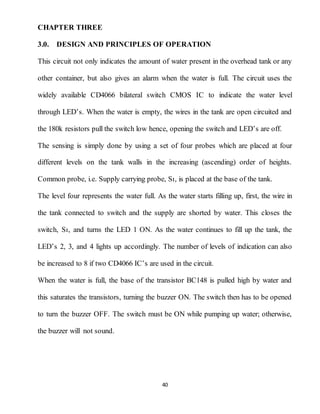 40
CHAPTER THREE
3.0. DESIGN AND PRINCIPLES OF OPERATION
This circuit not only indicates the amount of water present in the overhead tank or any
other container, but also gives an alarm when the water is full. The circuit uses the
widely available CD4066 bilateral switch CMOS IC to indicate the water level
through LED’s. When the water is empty, the wires in the tank are open circuited and
the 180k resistors pull the switch low hence, opening the switch and LED’s are off.
The sensing is simply done by using a set of four probes which are placed at four
different levels on the tank walls in the increasing (ascending) order of heights.
Common probe, i.e. Supply carrying probe, Sı, is placed at the base of the tank.
The level four represents the water full. As the water starts filling up, first, the wire in
the tank connected to switch and the supply are shorted by water. This closes the
switch, Sı, and turns the LED 1 ON. As the water continues to fill up the tank, the
LED’s 2, 3, and 4 lights up accordingly. The number of levels of indication can also
be increased to 8 if two CD4066 IC’s are used in the circuit.
When the water is full, the base of the transistor BC148 is pulled high by water and
this saturates the transistors, turning the buzzer ON. The switch then has to be opened
to turn the buzzer OFF. The switch must be ON while pumping up water; otherwise,
the buzzer will not sound.
 