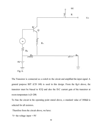 42
9V
R
V०
IC
Q
R₁
R₂
R₃ R₄
9V
Fig. 6.
The Transistor is connected as a switch to the circuit and amplified the input signal. A
general purpose BJT (CD 148) is used in this design. From the fig.6 above, the
transistor must be biased to ICQ and also the D.C current gain of the transistor at
room temperature is β=200.
To bias the circuit in the operating point stated above, a standard value of 180kΩ is
selected for all resistors.
Therefore from the circuit above, we have:
V= the voltage input = 9V
∾
 