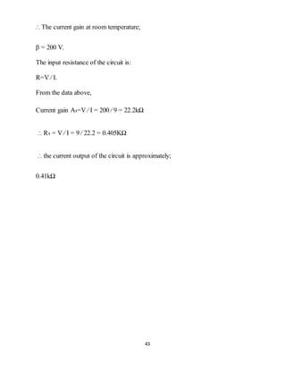 43
∴ The current gain at room temperature;
β = 200 V.
The input resistance of the circuit is:
R=V ⁄ I.
From the data above,
Current gain A₁=V ⁄ I = 200 ⁄ 9 = 22.2kΩ
∴ R₁ = V ⁄ I = 9 ⁄ 22.2 = 0.405KΩ
∴ the current output of the circuit is approximately;
0.41kΩ
 