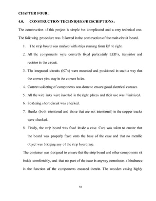 44
CHAPTER FOUR:
4.0. CONSTRUCTION TECHNIQUES/DESCRIPTIONS:
The construction of this project is simple but complicated and a very technical one.
The following procedure was followed in the construction of the main circuit board.
1. The strip board was marked with strips running from left to right.
2. All the components were correctly fixed particularly LED’s, transistor and
resistor in the circuit.
3. The integrated circuits (IC’s) were mounted and positioned in such a way that
the correct pins stay in the correct holes.
4. Correct soldering of components was done to ensure good electrical contact.
5. All the wire links were inserted in the right places and their use was minimized.
6. Soldering short circuit was checked.
7. Breaks (both intentional and those that are not intentional) in the copper tracks
were checked.
8. Finally, the strip board was fixed inside a case. Care was taken to ensure that
the board was properly fixed onto the base of the case and that no metallic
object was bridging any of the strip board line.
The container was designed to ensure that the strip board and other components sit
inside comfortably, and that no part of the case in anyway constitutes a hindrance
in the function of the components encased therein. The wooden casing highly
 