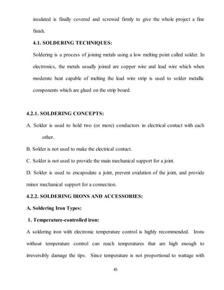 45
insulated is finally covered and screwed firmly to give the whole project a fine
finish.
4.1. SOLDERING TECHNIQUES:
Soldering is a process of joining metals using a low melting point called solder. In
electronics, the metals usually joined are copper wire and lead wire which when
moderate heat capable of melting the lead wire strip is used to solder metallic
components which are glued on the strip board.
4.2.1. SOLDERING CONCEPTS:
A. Solder is used to hold two (or more) conductors in electrical contact with each
other.
B. Solder is not used to make the electrical contact.
C. Solder is not used to provide the main mechanical support for a joint.
D. Solder is used to encapsulate a joint, prevent oxidation of the joint, and provide
minor mechanical support for a connection.
4.2.2. SOLDERING IRONS AND ACCESSORIES:
A. Soldering Iron Types:
1. Temperature-controlled iron:
A soldering iron with electronic temperature control is highly recommended. Irons
without temperature control can reach temperatures that are high enough to
irreversibly damage the tips. Since temperature is not proportional to wattage with
 