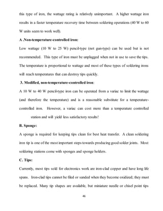 46
this type of iron, the wattage rating is relatively unimportant. A higher wattage iron
results in a faster temperature recovery time between soldering operations (40 W to 60
W units seem to work well).
A .Non-temperature-controlled iron:
Low wattage (10 W to 25 W) pencil-type (not gun-type) can be used but is not
recommended. This type of iron must be unplugged when not in use to save the tips.
The temperature is proportional to wattage and most of these types of soldering irons
will reach temperatures that can destroy tips quickly.
3. Modified, non-temperature-controlled iron:
A 10 W to 40 W pencil-type iron can be operated from a variac to limit the wattage
(and therefore the temperature) and is a reasonable substitute for a temperature-
controlled iron. However, a variac can cost more than a temperature controlled
station and will yield less satisfactory results!
B. Sponge:
A sponge is required for keeping tips clean for best heat transfer. A clean soldering
iron tip is one of the most important steps towards producing good solder joints. Most
soldering stations come with sponges and sponge holders.
C. Tips:
Currently, most tips sold for electronics work are iron-clad copper and have long life
spans. Iron-clad tips cannot be filed or sanded when they become oxidized; they must
be replaced. Many tip shapes are available, but miniature needle or chisel point tips
 