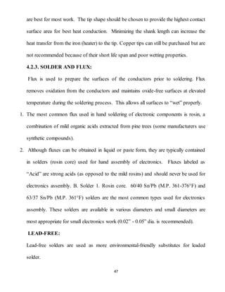 47
are best for most work. The tip shape should be chosen to provide the highest contact
surface area for best heat conduction. Minimizing the shank length can increase the
heat transfer from the iron (heater) to the tip. Copper tips can still be purchased but are
not recommended because of their short life span and poor wetting properties.
4.2.3. SOLDER AND FLUX:
Flux is used to prepare the surfaces of the conductors prior to soldering. Flux
removes oxidation from the conductors and maintains oxide-free surfaces at elevated
temperature during the soldering process. This allows all surfaces to “wet” properly.
1. The most common flux used in hand soldering of electronic components is rosin, a
combination of mild organic acids extracted from pine trees (some manufacturers use
synthetic compounds).
2. Although fluxes can be obtained in liquid or paste form, they are typically contained
in solders (rosin core) used for hand assembly of electronics. Fluxes labeled as
“Acid” are strong acids (as opposed to the mild rosins) and should never be used for
electronics assembly. B. Solder 1. Rosin core. 60/40 Sn/Pb (M.P. 361-376°F) and
63/37 Sn/Pb (M.P. 361°F) solders are the most common types used for electronics
assembly. These solders are available in various diameters and small diameters are
most appropriate for small electronics work (0.02” - 0.05” dia. is recommended).
LEAD-FREE:
Lead-free solders are used as more environmental-friendly substitutes for leaded
solder.
 