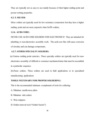 48
They are typically not as easy to use mainly because of their higher melting point and
poorer wetting properties.
4.2. 5. SILVER:
Silver solders are typically used for low resistance connections but they have a higher
melting point and are more expensive than Sn/Pb solders.
1.2.4. ACID-CORE:
NEVER USE ACID CORE SOLDERS FOR ELECTRONICS! They are intended for
plumbing or non-electronics assembly work. The acid-core flux will cause corrosion
of circuitry and can damage components.
4.2.7. OTHER SPECIALTY SOLDERS:
(a).Various melting point eutectics. These specialty solders are typically used for non-
electronics assembly of difficult to construct mechanical items that must be assembled
in a particular sequence.
(b).Paste solders. These solders are used in field applications or in specialized
manufacturing applications.
TOOLS NECESSARY FOR PROPER SOLDERING:
This is the recommended minimum complement of tools for soldering:
A. Miniature needle-nose pliers
B. Miniature side cutters
C. Wire strippers
D. Solder removal tool (“Solder Sucker”)
 