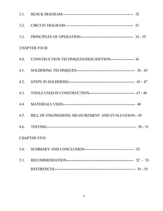 5
3.1. BLOCK DIAGRAM---------------------------------------------------------- 32
3.2. CIRCUIT DIAGRAM-------------------------------------------------------- 33
3.3. PRINCIPLES OF OPERATION-------------------------------------------- 34 - 35
CHAPTER FOUR
4.0. CONSTRUCTION TECHNIQUES/DESCRIPTION-------------------- 36
4.1. SOLDERING TECHNIQUES------------------------------------------------ 36 - 43
4.2. STEPS IN SOLDERING------------------------------------------------------ 43 - 47
4.3. TOOLS USED IN CONSTRUCTION-------------------------------------- 47 - 48
4.4. MATERIALS USED----------------------------------------------------------- 48
4.5. BILL OF ENGINEERING MEASUREMENT AND EVALUATION-- 49
4.6. TESTING------------------------------------------------------------------------- 50 - 51
CHAPTER FIVE:
5.0. SUMMARY AND CONCLUSION----------------------------------------- 52
5.1. RECOMMENDATION-------------------------------------------------------- 52 - 53
REFERENCES------------------------------------------------------------------ 54 - 55
 