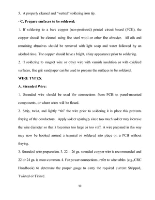 50
5. A properly cleaned and “wetted” soldering iron tip.
- C. Prepare surfaces to be soldered:
1. If soldering to a bare copper (non-pretinned) printed circuit board (PCB), the
copper should be cleaned using fine steel wool or other fine abrasive. All oils and
remaining abrasives should be removed with light soap and water followed by an
alcohol rinse. The copper should have a bright, shiny appearance prior to soldering.
2. If soldering to magnet wire or other wire with varnish insulation or with oxidized
surfaces, fine grit sandpaper can be used to prepare the surfaces to be soldered.
WIRE TYPES:
A. Stranded Wire:
1. Stranded wire should be used for connections from PCB to panel-mounted
components, or where wires will be flexed.
2. Strip, twist, and lightly “tin” the wire prior to soldering it in place this prevents
fraying of the conductors. Apply solder sparingly since too much solder may increase
the wire diameter so that it becomes too large or too stiff. A wire prepared in this way
may now be hooked around a terminal or soldered into place on a PCB without
fraying.
3. Stranded wire preparation. 3. 22 – 26 ga. stranded copper wire is recommended and
22 or 24 ga. is most common. 4. For power connections, refer to wire tables (e.g.,CRC
Handbook) to determine the proper gauge to carry the required current: Stripped,
Twisted or Tinned.
 