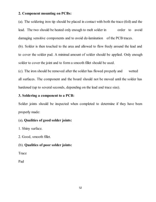 52
2. Component mounting on PCBs:
(a). The soldering iron tip should be placed in contact with both the trace (foil) and the
lead. The two should be heated only enough to melt solder in order to avoid
damaging sensitive components and to avoid de-lamination of the PCB traces.
(b). Solder is then touched to the area and allowed to flow freely around the lead and
to cover the solder pad. A minimal amount of solder should be applied. Only enough
solder to cover the joint and to form a smooth fillet should be used.
(c). The iron should be removed after the solder has flowed properly and wetted
all surfaces. The component and the board should not be moved until the solder has
hardened (up to several seconds, depending on the lead and trace size).
3. Soldering a component to a PCB:
Solder joints should be inspected when completed to determine if they have been
properly made:
(a). Qualities of good solder joints:
1. Shiny surface.
2. Good, smooth fillet.
(b). Qualities of poor solder joints:
Trace
Pad
 