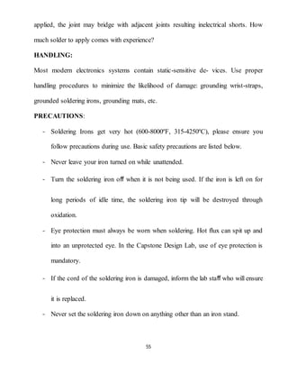 55
applied, the joint may bridge with adjacent joints resulting inelectrical shorts. How
much solder to apply comes with experience?
HANDLING:
Most modern electronics systems contain static-sensitive de- vices. Use proper
handling procedures to minimize the likelihood of damage: grounding wrist-straps,
grounded soldering irons, grounding mats, etc.
PRECAUTIONS:
- Soldering Irons get very hot (600-8000ºF, 315-4250ºC), please ensure you
follow precautions during use. Basic safety precautions are listed below.
- Never leave your iron turned on while unattended.
- Turn the soldering iron oﬀ when it is not being used. If the iron is left on for
long periods of idle time, the soldering iron tip will be destroyed through
oxidation.
- Eye protection must always be worn when soldering. Hot ﬂux can spit up and
into an unprotected eye. In the Capstone Design Lab, use of eye protection is
mandatory.
- If the cord of the soldering iron is damaged, inform the lab staﬀ who will ensure
it is replaced.
- Never set the soldering iron down on anything other than an iron stand.
 
