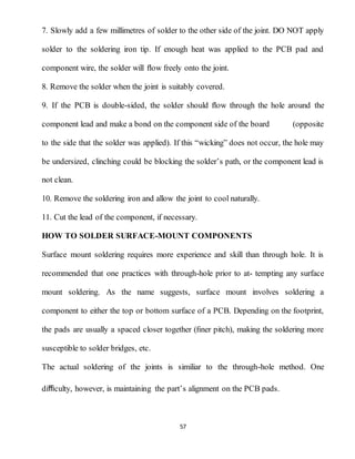 57
7. Slowly add a few millimetres of solder to the other side of the joint. DO NOT apply
solder to the soldering iron tip. If enough heat was applied to the PCB pad and
component wire, the solder will ﬂow freely onto the joint.
8. Remove the solder when the joint is suitably covered.
9. If the PCB is double-sided, the solder should ﬂow through the hole around the
component lead and make a bond on the component side of the board (opposite
to the side that the solder was applied). If this “wicking” does not occur, the hole may
be undersized, clinching could be blocking the solder’s path, or the component lead is
not clean.
10. Remove the soldering iron and allow the joint to cool naturally.
11. Cut the lead of the component, if necessary.
HOW TO SOLDER SURFACE-MOUNT COMPONENTS
Surface mount soldering requires more experience and skill than through hole. It is
recommended that one practices with through-hole prior to at- tempting any surface
mount soldering. As the name suggests, surface mount involves soldering a
component to either the top or bottom surface of a PCB. Depending on the footprint,
the pads are usually a spaced closer together (ﬁner pitch), making the soldering more
susceptible to solder bridges, etc.
The actual soldering of the joints is similiar to the through-hole method. One
diﬃculty, however, is maintaining the part’s alignment on the PCB pads.
 