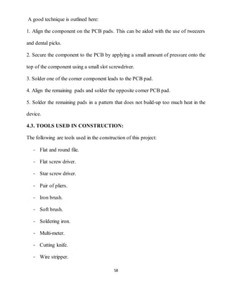 58
A good technique is outlined here:
1. Align the component on the PCB pads. This can be aided with the use of tweezers
and dental picks.
2. Secure the component to the PCB by applying a small amount of pressure onto the
top of the component using a small slot screwdriver.
3. Solder one of the corner component leads to the PCB pad.
4. Align the remaining pads and solder the opposite corner PCB pad.
5. Solder the remaining pads in a pattern that does not build-up too much heat in the
device.
4.3. TOOLS USED IN CONSTRUCTION:
The following are tools used in the construction of this project:
- Flat and round file.
- Flat screw driver.
- Star screw driver.
- Pair of pliers.
- Iron brush.
- Soft brush.
- Soldering iron.
- Multi-meter.
- Cutting knife.
- Wire stripper.
 