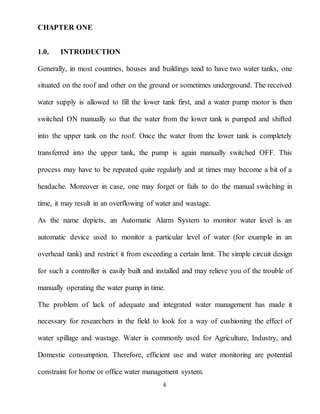 6
CHAPTER ONE
1.0. INTRODUCTION
Generally, in most countries, houses and buildings tend to have two water tanks, one
situated on the roof and other on the ground or sometimes underground. The received
water supply is allowed to fill the lower tank first, and a water pump motor is then
switched ON manually so that the water from the lower tank is pumped and shifted
into the upper tank on the roof. Once the water from the lower tank is completely
transferred into the upper tank, the pump is again manually switched OFF. This
process may have to be repeated quite regularly and at times may become a bit of a
headache. Moreover in case, one may forget or fails to do the manual switching in
time, it may result in an overflowing of water and wastage.
As the name depicts, an Automatic Alarm System to monitor water level is an
automatic device used to monitor a particular level of water (for example in an
overhead tank) and restrict it from exceeding a certain limit. The simple circuit design
for such a controller is easily built and installed and may relieve you of the trouble of
manually operating the water pump in time.
The problem of lack of adequate and integrated water management has made it
necessary for researchers in the field to look for a way of cushioning the effect of
water spillage and wastage. Water is commonly used for Agriculture, Industry, and
Domestic consumption. Therefore, efficient use and water monitoring are potential
constraint for home or office water management system.
 