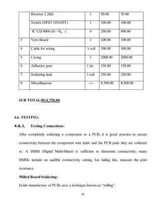 61
Resistor 2.2kΩ 1 50.00 50.00
Switch (SPST ON/OFF) 1 100.00 100.00
IC CD 4066 (Sı –S₄ ) 4 200.00 800.00
3 Vero Board 1 100.00 100.00
4 Cable for wiring ⅛ roll 300.00 300.00
5 Casing 1 2000.00 2000.00
6 Adhesive gum 1 tin 150.00 150.00
7 Soldering lead 1 roll 250.00 250.00
8 Miscellaneous ---- 8,500.00 8,500.00
SUB TOTAL:₦14,750.00
4.6. TESTING:
4.6.1. Testing Connections:
After completely soldering a component to a PCB, it is good practice to ensure
connectivity between the component wire leads and the PCB pads they are soldered
to. A DMM (Digital Multi-Meter) is suﬃcient to determine connectivity; many
DMMs include an audible connectivity setting, but failing this, measure the joint
resistance.
Milled Board Soldering:
In-lab manufacture of PCBs uses a technique known as “milling”.
 
