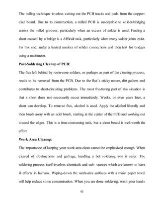 62
The milling technique involves cutting out the PCB tracks and pads from the copper-
clad board. Due to its construction, a milled PCB is susceptible to solder-bridging
across the milled grooves, particularly when an excess of solder is used. Finding a
short caused by a bridge is a diﬃcult task, particularly when many solder joints exist.
To this end, make a limited number of solder connections and then test for bridges
using a multimeter.
Post-Soldering Cleanup of PCB:
The ﬂux left behind by rosin-core solders, or perhaps as part of the cleaning process,
needs to be removed from the PCB. Due to the ﬂux’s sticky nature, dirt gathers and
contributes to short-circuiting problems. The most frustrating part of this situation is
that a short does not necessarily occur immediately. Weeks, or even years later, a
short can develop. To remove ﬂux, alcohol is used. Apply the alcohol liberally and
then brush away with an acid brush, starting at the center of the PCB and working out
toward the edges. This is a time-consuming task, but a clean board is well-worth the
effort.
Work Area Cleanup:
The importance of keeping your work area clean cannot be emphasized enough. When
cleared of obstructions and garbage, handling a hot soldering iron is safer. The
soldering process itself involves chemicals and sub- stances which are known to have
ill effects in humans. Wiping-down the work-area surfaces with a moist paper towel
will help reduce some contamination. When you are done soldering, wash your hands
 