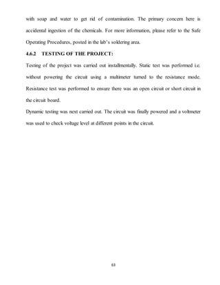 63
with soap and water to get rid of contamination. The primary concern here is
accidental ingestion of the chemicals. For more information, please refer to the Safe
Operating Procedures, posted in the lab’s soldering area.
4.6.2 TESTING OF THE PROJECT:
Testing of the project was carried out installmentally. Static test was performed i.e.
without powering the circuit using a multimeter turned to the resistance mode.
Resistance test was performed to ensure there was an open circuit or short circuit in
the circuit board.
Dynamic testing was next carried out. The circuit was finally powered and a voltmeter
was used to check voltage level at different points in the circuit.
 