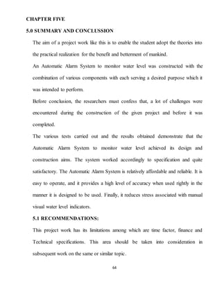 64
CHAPTER FIVE
5.0 SUMMARY AND CONCLUSSION
The aim of a project work like this is to enable the student adopt the theories into
the practical realization for the benefit and betterment of mankind.
An Automatic Alarm System to monitor water level was constructed with the
combination of various components with each serving a desired purpose which it
was intended to perform.
Before conclusion, the researchers must confess that, a lot of challenges were
encountered during the construction of the given project and before it was
completed.
The various tests carried out and the results obtained demonstrate that the
Automatic Alarm System to monitor water level achieved its design and
construction aims. The system worked accordingly to specification and quite
satisfactory. The Automatic Alarm System is relatively affordable and reliable. It is
easy to operate, and it provides a high level of accuracy when used rightly in the
manner it is designed to be used. Finally, it reduces stress associated with manual
visual water level indicators.
5.1 RECOMMENDATIONS:
This project work has its limitations among which are time factor, finance and
Technical specifications. This area should be taken into consideration in
subsequent work on the same or similar topic.
 