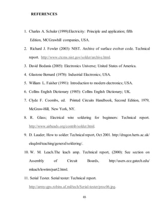 65
REFERENCES
1. Charles A. Schuler (1999):Electricity: Principle and application; fifth
Edition, MCGrawhill companies, USA.
2. Richard J. Fowler (2003): NIST. Archive of surface evolver code. Technical
report. http://www.ctcms.nist.gov/solder/archive.html.
3. David Bodanis (2005): Electronics Universe; United States of America.
4. Glastone Bernard (1978): Industrial Electronics; USA.
5. William L. Faisher (1991): Introduction to modern electronics; USA.
6. Collins English Dictionary (1985): Collins English Dictionary; UK.
7. Clyde F. Coombs, ed. Printed Circuits Handbook, Second Edition, 1979,
McGraw-Hill, New York, NY.
8. R. Glass; Electrical wire soldering for beginners: Technical report.
http://www.airheads.org/contrib/solder.html.
9. D. Lauder; How to solder: Technical report, Oct 2001. http://dragon.herts.ac.uk/
eleqdml/teaching/general/soldering/.
10. W. M. Leach.The leach amp. Technical report, (2000): See section on
Assembly of Circuit Boards, http://users.ece.gatech.edu/
mleach/lowtim/part2.html.
11. Serial Tester. Serial tester: Technical report.
http://army-gps.robins.af.mil/tech/Serial-tester/proc06.jpg.
 