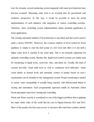 7
Last few decades several monitoring system integrated with water level detection have
become accepted. Measuring water level is an essential task for government and
residence perspective. In this way, it would be possible to track the actual
implementation of such initiatives with integration of various controlling activities.
Therefore, water controlling system implementation makes potential significance in
home applications.
The existing automated method of level detection is described and that can be used to
make a device ON/OFF. Moreover, the common method of level control for home
appliance is simply to start the feed pump at a low level and allow it to run until a
higher water level is reached in the water tank. This is not properly supported for
adequate controlling system. Besides this, liquid level control systems are widely used
for monitoring of liquid levels, reservoirs, silos, and dams etc. Usually, this kind of
systems provides visual multi level as well as continuous level indication. Audio
visual alarms at desired levels and automatic control of pumps based on user’s
requirements can be included in this management system. Proper monitoring is needed
to ensure water sustainability is actually being reached, with disbursement linked to
sensing and automation. Such programmatic approach entails an Automatic Alarm
based automated water level sensing and controlling.
Flood and Water scarcity is considered as one of the biggest problems that is gripping
the major metro cities of the world like the case in Nigeria between 2011 and 2012.
Most of the people who have easy access to resources like water have careless attitude
 