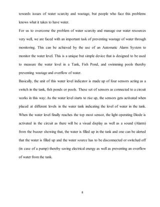 8
towards issues of water scarcity and wastage, but people who face this problems
knows what it takes to have water.
For us to overcome the problem of water scarcity and manage our water resources
very well, we are faced with an important task of preventing wastage of water through
monitoring. This can be achieved by the use of an Automatic Alarm System to
monitor the water level. This is a unique but simple device that is designed to be used
to measure the water level in a Tank, Fish Pond, and swimming pools thereby
preventing wastage and overflow of water.
Basically, the unit of this water level indicator is made up of four sensors acting as a
switch in the tank, fish ponds or pools. These set of sensors as connected to a circuit
works in this way: As the water level starts to rise up, the sensors gets activated when
placed at different levels in the water tank indicating the level of water in the tank.
When the water level finally reaches the top most sensor, the light operating Diode is
activated in the circuit as there will be a visual display as well as a sound (Alarm)
from the buzzer showing that, the water is filled up in the tank and one can be alerted
that the water is filled up and the water source has to be disconnected or switched off
(in case of a pump) thereby saving electrical energy as well as preventing an overflow
of water from the tank.
 