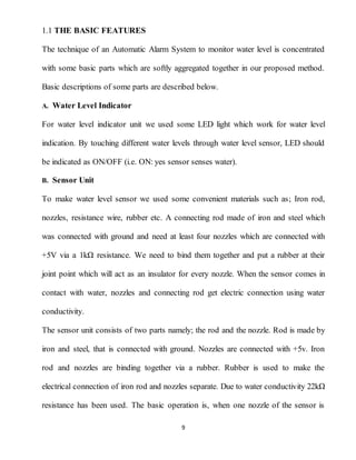 9
1.1 THE BASIC FEATURES
The technique of an Automatic Alarm System to monitor water level is concentrated
with some basic parts which are softly aggregated together in our proposed method.
Basic descriptions of some parts are described below.
A. Water Level Indicator
For water level indicator unit we used some LED light which work for water level
indication. By touching different water levels through water level sensor, LED should
be indicated as ON/OFF (i.e. ON: yes sensor senses water).
B. Sensor Unit
To make water level sensor we used some convenient materials such as; Iron rod,
nozzles, resistance wire, rubber etc. A connecting rod made of iron and steel which
was connected with ground and need at least four nozzles which are connected with
+5V via a 1kΩ resistance. We need to bind them together and put a rubber at their
joint point which will act as an insulator for every nozzle. When the sensor comes in
contact with water, nozzles and connecting rod get electric connection using water
conductivity.
The sensor unit consists of two parts namely; the rod and the nozzle. Rod is made by
iron and steel, that is connected with ground. Nozzles are connected with +5v. Iron
rod and nozzles are binding together via a rubber. Rubber is used to make the
electrical connection of iron rod and nozzles separate. Due to water conductivity 22kΩ
resistance has been used. The basic operation is, when one nozzle of the sensor is
 