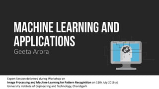 MACHINE LEARNING AND
APPLICATIONS
Geeta Arora
Expert Session delivered during Workshop on
Image Processing and Machine Learning for Pattern Recoginition on 11th July 2016 at
University Institute of Engineering and Technology, Chandigarh
 