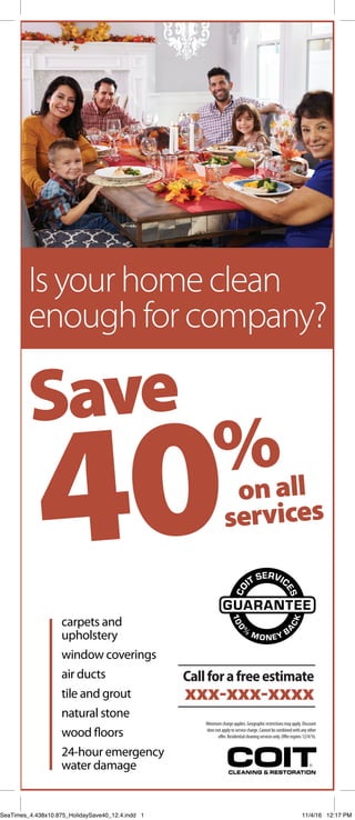 onall
services
Save
40%
Isyourhomeclean
enoughforcompany?
carpets and
upholstery
window coverings
air ducts
tile and grout
natural stone
wood floors
24-hour emergency
water damage
Minimumchargeapplies.Geographicrestrictionsmayapply.Discount
doesnotapplytoservicecharge.Cannotbecombinedwithanyother
offer.Residentialcleaningservicesonly.Offerexpires12/4/16.
GUARANTEE
100
%
M ONEY B
A
CK
CO
IT SERVIC
ES
Callforafreeestimate
xxx-xxx-xxxx
SeaTimes_4.438x10.875_HolidaySave40_12.4.indd 1 11/4/16 12:17 PM
 