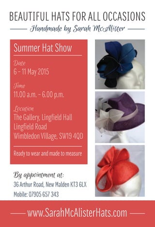 Summer Hat Show
Date
6 – 11 May 2015
Time
11.00 a.m. – 6.00 p.m.
Location
The Gallery, Lingfield Hall
Lingfield Road
WimbledonVillage, SW19 4QD
BEAUTIFUL HATS FOR ALL OCCASIONS
Handmade by Sarah McAlister
By appointment at:
36Arthur Road, New Malden KT3 6LX
Mobile: 07905 657 343
www.SarahMcAlisterHats.com
Ready to wear and made to measure
 