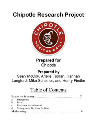 Chipotle Research Project
Prepared for
Chipotle
Prepared by
Sean McCoy, Arielle Tsoran, Hannah
Langford, Mike Scheiner, and Henry Fiedler
Table of Contents
Executive Summary ………………………...………………2
a. Background
b. Issue
c. Reactions and Aftermath
d. Management Decision Problem
Methodology …………………………………...….…….......6
 