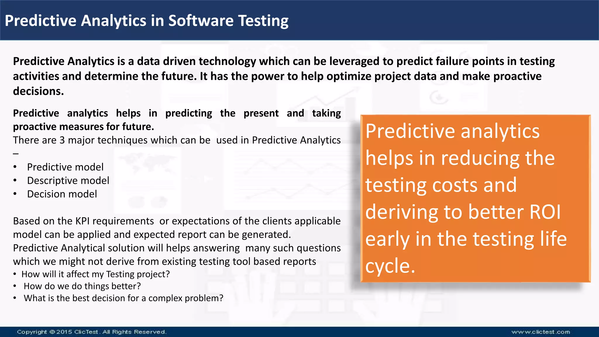 Predictive Analytics in Software Testing
Predictive Analytics is a data driven technology which can be leveraged to predict failure points in testing
activities and determine the future. It has the power to help optimize project data and make proactive
decisions.
Predictive analytics helps in predicting the present and taking
proactive measures for future.
There are 3 major techniques which can be used in Predictive Analytics
–
• Predictive model
• Descriptive model
• Decision model
Based on the KPI requirements or expectations of the clients applicable
model can be applied and expected report can be generated.
Predictive Analytical solution will helps answering many such questions
which we might not derive from existing testing tool based reports
• How will it affect my Testing project?
• How do we do things better?
• What is the best decision for a complex problem?
Predictive analytics
helps in reducing the
testing costs and
deriving to better ROI
early in the testing life
cycle.
 