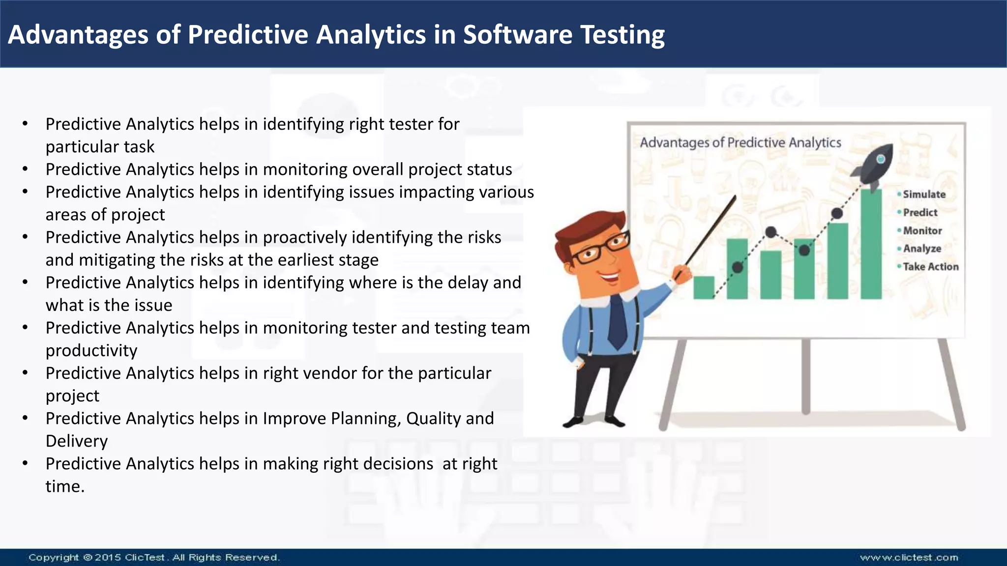 Advantages of Predictive Analytics in Software Testing
• Predictive Analytics helps in identifying right tester for
particular task
• Predictive Analytics helps in monitoring overall project status
• Predictive Analytics helps in identifying issues impacting various
areas of project
• Predictive Analytics helps in proactively identifying the risks
and mitigating the risks at the earliest stage
• Predictive Analytics helps in identifying where is the delay and
what is the issue
• Predictive Analytics helps in monitoring tester and testing team
productivity
• Predictive Analytics helps in right vendor for the particular
project
• Predictive Analytics helps in Improve Planning, Quality and
Delivery
• Predictive Analytics helps in making right decisions at right
time.
 