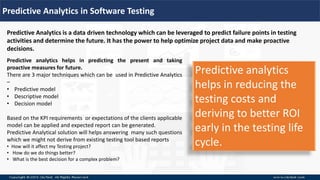 Predictive Analytics in Software Testing
Predictive Analytics is a data driven technology which can be leveraged to predict failure points in testing
activities and determine the future. It has the power to help optimize project data and make proactive
decisions.
Predictive analytics helps in predicting the present and taking
proactive measures for future.
There are 3 major techniques which can be used in Predictive Analytics
–
• Predictive model
• Descriptive model
• Decision model
Based on the KPI requirements or expectations of the clients applicable
model can be applied and expected report can be generated.
Predictive Analytical solution will helps answering many such questions
which we might not derive from existing testing tool based reports
• How will it affect my Testing project?
• How do we do things better?
• What is the best decision for a complex problem?
Predictive analytics
helps in reducing the
testing costs and
deriving to better ROI
early in the testing life
cycle.
 