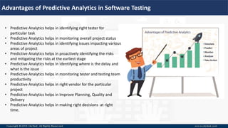 Advantages of Predictive Analytics in Software Testing
• Predictive Analytics helps in identifying right tester for
particular task
• Predictive Analytics helps in monitoring overall project status
• Predictive Analytics helps in identifying issues impacting various
areas of project
• Predictive Analytics helps in proactively identifying the risks
and mitigating the risks at the earliest stage
• Predictive Analytics helps in identifying where is the delay and
what is the issue
• Predictive Analytics helps in monitoring tester and testing team
productivity
• Predictive Analytics helps in right vendor for the particular
project
• Predictive Analytics helps in Improve Planning, Quality and
Delivery
• Predictive Analytics helps in making right decisions at right
time.
 