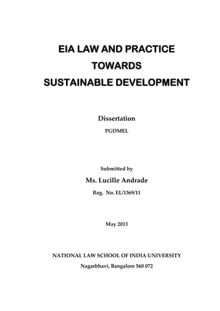 EIA LAW AND PRACTICE
TOWARDS
SUSTAINABLE DEVELOPMENT
Dissertation
PGDMEL
Submitted by
Ms. Lucille Andrade
Reg. No. EL/1369/11
May 2013
NATIONAL LAW SCHOOL OF INDIA UNIVERSITY
Nagarbhavi, Bangalore 560 072
 