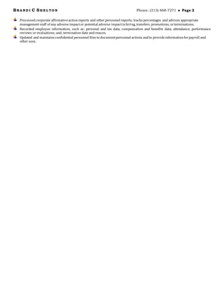 BRA N D I C SH E L TO N Phone: (313) 468-7271  Page 2
Processedcorporate affirmativeactionreports and other personnel reports; tracks percentages and advises appropriate
management staff of any adverse impactor potential adverse impactinhiring, transfers, promotions, orterminations.
Recorded employee information, such as: personal and tax data; compensation and benefits data; attendance; performance
reviews or evaluations; and, termination date and reason.
Updated and maintains confidential personnel files to documentpersonnel actions andto provideinformationforpayroll and
other uses.
 