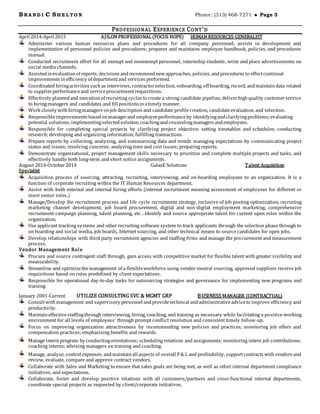 BRA N D I C SH E L TO N Phone: (313) 468-7271  Page 3
PROFESSIONAL EXPERIENCE CONT’D
April 2014-April 2015 AJILON PROFESSIONAL (FOCUS HOPE) HUMAN RESOURCES GENERALIST
Administer various human resources plans and procedures for all company personnel; assists in development and
implementation of personnel policies and procedures; prepares and maintains employee handbook, policies, and procedures
manual.
Conducted recruitment effort for all exempt and nonexempt personnel, internship students; write and place advertisements on
social media channels.
Assistedinevaluationof reports, decisions andrecommend newapproaches, policies, andprocedures to effectcontinual
improvements inefficiency of departmentand services performed.
Coordinated hiringactivities suchas interviews, contractorselection, onboarding, off boarding, record, andmaintaindata related
to supplierperformanceand serviceprocurementrequisitions.
Effectively plannedand executionof recruiting cycles to create a strong candidate pipeline, deliverhighquality customerservice
to hiringmanagers and candidates and fill positionsinatimely manner.
Work closely withhiringmanagers onjob description and candidate profilecreation, candidateevaluation, and selection.
Responsibleimprovements basedonmanagerand employeeperformanceby identifyingandclarifyingproblems;evaluating
potential solutions;implementingselectedsolution;coachingandcounselingmanagers andemployees.
Responsible for completing special projects by clarifying project objective; setting timetables and schedules; conducting
research; developing and organizing information; fulfilling transactions.
Prepare reports by collecting, analyzing, and summarizing data and trends managing expectations by communicating project
status and issues; resolving concerns; analyzing time and cost issues; preparing reports.
Demonstrate organizational, project management skills necessary to prioritize and complete multiple projects and tasks, and
effectively handle both long-term and short notice assignments.
August 2014-October2014 GalaxE Solutions Talent Acquisition
Specialist
Acquisition process of sourcing, attracting, recruiting, interviewing, and on-boarding employees to an organization. It is a
function of corporate recruiting within the IT Human Resources department.
Assist with both external and internal hiring efforts (internal recruitment meaning assessment of employees for different or
more senior roles.)
Manage/Develop the recruitment process and life cycle recruitment strategy, inclusive of job posting optimization; recruiting
marketing channel development, job board procurement, digital and non-digital employment marketing, comprehensive
recruitment campaign planning, talent planning, etc…Identify and source appropriate talent for current open roles within the
organization.
Use applicant tracking systems and other recruiting software system to track applicants through the selection phase through to
on boarding and social media, job boards, Internet sourcing, and other technical means to source candidates for open jobs.
Develop relationships with third party recruitment agencies and staffing firms and manage the procurement and measurement
process.
Vendor Management Role
Procure and source contingent staff through, gain access with competitive market for flexible talent with greater visibility and
measurability.
Streamline and optimizethemanagement of a flexibleworkforce using vendor-neutral sourcing, approved suppliers receive job
requisitions based on rules predefined by client expectations.
Responsible for operational day-to-day tasks for outsourcing strategies and governance for implementing new programs and
training.
January 2001-Current UTILIZE CONSULTING SVC & MGMT GRP BUSINESS MANAGER (CONTRACTUAL)
Consultwithmanagement and supervisory personnel andprovidetechnical andadministrativeadviceto improve efficiency and
productivity.
Maintaineffectivestaffingthrough interviewing, hiring, coaching, and training as necessary while facilitating a positive working
environment for all levels of employees’ through prompt conflict resolution and consistent timely follow-up.
Focus on improving organization attractiveness by recommending new policies and practices; monitoring job offers and
compensation practices; emphasizing benefits and rewards.
Manage intern program by conductingorientations; scheduling rotations and assignments; monitoring intern job contributions;
coaching interns; advising managers on training and coaching.
Manage, analyze, control expenses, andmaintainall aspects of overall P& L and profitability, supportcontracts withvendors and
review, evaluate, compare and approve contract vendors.
Collaborate with Sales and Marketing to ensure that sales goals are being met, as well as other internal department compliance
initiatives, and expectations.
Collaborate, foster and develop positive relations with all customers/partners and cross-functional internal departments,
coordinate special projects as requested by client/corporate initiatives.
 