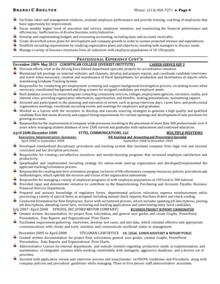 BRA N D I C SH E L TO N Phone: (313) 468-7271  Page 4
Facilitate labor and management relations, evaluate employee performance and provide training, coaching of employees that
have opportunity for improvement.
Focus notably higher level of execution and service, employee retention, and maximizing the financial performance and
efficiencies/ inefficiencies of diverse business units/industries.
Develop and implementing budgets and overseeing accounting, including taxes and accounts receivable.
Create diversified action plans for development and company growth in order to sustain projected revenue and expenditures.
Establish recruiting requirements by studying organization plans and objectives; meeting with managers to discuss needs.
Manage a variety of business structures from all industries with employee populations of 10-150 people.
PROFESSIONAL EXPERIENCE CONT’D
December 2009- May 2013 CORINTHIAN COLLEGE (EVEREST INSTITUTE) CAREER SERVICE REP 3
Personal efforts cited as the driving force behind department specialty projects for accreditation retention.
Maintained job postings on external websites and channels, develop and prepare reports, and coordinate candidate interviews
and travel when necessary; creation and maintenance of Excel Spreadsheets for production and distribution of reports while
maintaining Graduate Tracking System.
Responsible for conducting pre-employment screening and support background investigation process, escalating issues when
necessary; coordinated background and drug screens for assigned candidates per employer needs.
Builtdatabase sources by researchingand contacting community services, colleges,employmentagencies, recruiters, media, and
internet sites; providing organization information, opportunities, and benefits; making presentations; maintaining rapport.
Assisted and participated in the planning and execution of events such as group interview days, career fairs, and professional
organization meetings; coordinate recruiting events and meetings for employers and graduates.
Worked as a liaison with the recruiters to develop and execute sourcing strategies to generate a high quality and qualified
candidate flowthat meets diversity andsupport hiringrequirements for current openings and developmentof new positions for
growing accounts.
Responsibleforthe improvementof company-wideprocesses,resultingin the placement of more than 500 professionals over 4
years while managing student database of over 2500 current and graduates with replacement and continued education.
April 2008-December 2009 VITEL COMMUNICATIONS, LLC MULTIPLE POSITIONS
Executive Administrative Assistant,
April 2008 to September 2008
HR Assistant and Accounting and Procurement Specialist
September 2008 to December 2009
Developed standardized disciplinary procedures and tracking system that insulated company from legal risk and ensured
consistent and fair discipline processes.
Responsible for creating cost-effective incentives and morale-boosting programs that increased employee satisfaction and
productivity.
Spearheaded and implemented recruiting strategy for nation-wide start-up organization and developed/implemented the
applicant tracking/orientation process.
Responsibleforcreatingnew-hire orientation program inclusiveof HRinformation, companyresources, policies, procedures and
methodologies, which upholds the mission and vision of the organization nationwide.
Responsible for managing a variety of employee programs of with employee populations of 150 local to 500 national.
Provided input and demonstrate initiative to contribute to the Requisitioning, Purchasing and Accounts Payable, Business
Financial Services Department.
Prepared and possess knowledge of regulatory forms, departmental policies relocation expense reimbursement while
processing a variety of special items as assigned, including manual check requests Purchase Orders and check voiding.
Conducted Orientationfor New Employees, Assist with recruitment process, which includes updating job descriptions, posting
job descriptions, attending career fairs, reviewing and tracking applications and interviewing entry-level candidates.
July 2007- April 2008 SYNOVA, INC(FORD MOTOR COMPANY) BUSINESS PROJECT SUPPORT COORDINATOR
Created written documentation for project flow, solicitation, and general user guides and create Graphs, PowerPoint
Presentation, Data Reports and Organizational Flow Charts.
Facilitated requirement-gathering interviews, develop test cases, and test data, which initiated effective and appropriate
communications with clients and track, maintain and communicate workload status to management.
December 2005 to April 2008 STILLMAN LAW OFFICE SR. LEGAL ADMIN ASSISTANT & NOTARY PUBLIC
Created written documentation for project flow, solicitation, general user guides, created Graphs, PowerPoint
Presentation, Data Reports and Organizational Flow Charts.
Administrative Liaison for internal departments and outside clientele regarding production needs in implementation and
maintenance of integrated systems while working comfortably with ambiguity, aggressive deadlines, and a diverse set of
priorities.
Assisted with application review and interview process and train/mentor on FDCPA Guidelines and Procedures along with
company policies and procedural guidelines while managing Three to Five person staff administrative assistants.
 