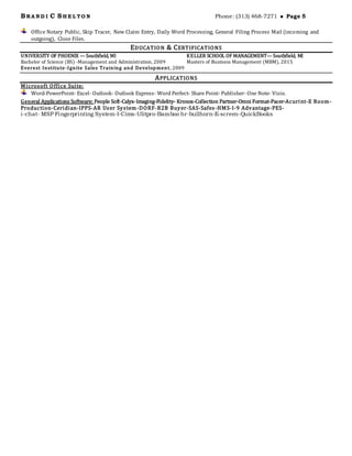 BRA N D I C SH E L TO N Phone: (313) 468-7271  Page 5
Office Notary Public, Skip Tracer, New Claim Entry, Daily Word Processing, General Filing Process Mail (incoming and
outgoing), Close Files.
EDUCATION & CERTIFICATIONS
UNIVERSITY OF PHOENIX — Southfield, MI
Bachelor of Science (BS) -Management and Administration, 2009
KELLER SCHOOL OF MANAGEMENT— Southfield, MI
Masters of Business Management (MBM), 2015
Everest Institute-Ignite Sales Training and Development, 2009
APPLICATIONS
Microsoft Office Suite:
Word-PowerPoint- Excel- Outlook- Outlook Express- Word Perfect- Share Point- Publisher- One Note- Visio.
General Applications Software: People Soft-Calyx-Imaging-Fidelity- Kronos-Collection Partner-Omni Format-Pacer-Acurint-E Room-
Production-Ceridian-IPPS-AR User System-DORF-B2B Buyer-SAS-Safes-HMS-I-9 Advantage-PES-
i-chat- MSP Fingerprinting System-I-Cims-Ulitpro-Bamboo hr-bullhorn-E-screen-QuickBooks
 