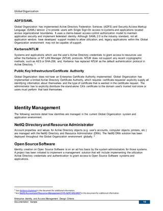 Global Organization
Enterprise Identity and Access Management Design Criteria
Documentation Sample 10
ADFS/SAML
Global Organization has implemented Active Directory Federation Services (ADFS) and Security Access Markup
Language (SAML) version 2 to provide users with Single Sign-On access to systems and applications located
across organizational boundaries. It uses a claims-based access control authorization model to maintain
application security and implement federated identity. Although SAML 2.0 is the industry standard, not all
application vendors have developed support models to allow utilization; and, legacy applications within the Global
Organization environment may not be capable of support.
Kerberos/NTLM
Systems and applications which use the user’s Active Directory credentials to grant access to resources use
either the Kerberos or NT LAN Manager (NTLM) protocols. NTLM does not support any recent cryptographic
methods, such as AES or SHA-256; and, Kerberos has replaced NTLM as the default authentication protocol in
Active Directory. 1
Public Key Infrastructure/Certificate Authority
Global Organization does not have an Enterprise Certificate Authority implemented. Global Organization has
implemented a limited Active Directory Certificate Authority, which requires certificate requester explicitly supply all
identifying information about themselves and the type of certificate that is wanted in the certificate request. The
administrator has to explicitly distribute the stand-alone CA's certificate to the domain user's trusted root store or
users must perform that task themselves.
Identity Management
The following sections detail how identities are managed in the current Global Organization system and
application environment.
NetIQ Directoryand Resource Administrator
Account properties and values for Active Directory objects (e.g. user’s accounts, computer objects, printers, etc.)
are managed with the NetIQ Directory and Resource Administrator (DRA). The NetIQ DRA solution has been
deployed throughout the Global Organization environment globally. 2
Open SourceSoftware
Identity creation on Open Source Software is on an ad hoc basis by the system administrators for those systems.
A project has been initiated to implement a management solution that will include implementing the utilization
Active Directory credentials and authentication to grant access to Open Source Software systems and
applications.
1 See Kerberos Explainedin the documentfor additionalinformation.
2 See NetIQ Account and Resource Management SYS-ADR-NIQ-MGT in this documentfor additionalinformation.
 