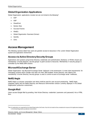 Global Organization
Enterprise Identity and Access Management Design Criteria
Documentation Sample 11
GlobalOrganization Applications
Global Organization applications include; but are not limited to the following3:
 SAP
 ADP
 SharePoint
 Service Now
 Success Factors
 WebEx
 Global Organization Business Connect
 Gentrify
 Citrix
Access Management
The following sections detail how users are granted access to resources in the current Global Organization
system and application environment.
Access via Active DirectorySecurity Groups
Applications and systems using Active Directory credentials and authentication (Kerberos or NTLM) should use
membership in Active Directory security groups to grant access to resources. Membership in security groups is
controlled by the NetIQ DRA solution.
MicrosoftExchange Server
Global Organization has Microsoft Exchange Server deployed in the environment to meet client requirements for
messaging systems which Google mail does not meet. Mail-enabled Active Directory user objects and
membership in Active Directory security groups is used to control access to Exchange server mailboxes.
NetIQ Aegis
NetIQ Aegis is a process automation tool which shall be used for user account provisioning. NetIQ Aegis
integrates tightly with the NetIQ Directory and Resource Administrator solution currently deployed in the Global
Organization production environment.
Google Mail
Users access Google Mail by providing their Active Directory credentials (username and password) into a HTML
form.
3Not all applications are supported by the GlobalOrganizationCallCenter; thus this listshould notbeconsidered allinclusiveofall applications deployed
in the GlobalOrganizationproduction environment.
 