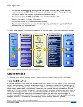 Global Organization
Enterprise Identity and Access Management Design Criteria
Documentation Sample 13
 Solution must allow segregation of administrative staff to meet compliance with Federal regulatory
requirements, such as DOD, ITAR, etc. for business units doing work with the Federal government.
 Solution will need to offer seamless, multiple method password changes.
 Solution must support the IEEE standard 802.1x for integration with Cisco ISE.
 Solution must support the Tangoe MDM solution.
 Solution must provide an access management component.
 Solution must employ full-time resources from the engineering, application and operations technical
teams from the start of implementation.
The figure below illustrates the required components of an enterprise identity and access management solution:
Figure 2 Identity and Access Management Required Components
Solution Models
The following sections detail proposed solution models and a recommended implementation methodology.
Third-Party Solution
A third-party software solution should offer a centralized technical identity data from multiple sources transformed
into rich, business-relevant information allowing enforcement of role-based access across the diverse enterprise
applications within Global Organization. An integrated solution would prioritize compliance and security efforts by
assess the risk of each person, application and system resource, and allow detection and prevention of policy
violations. By centralizing identity management into a central identity warehouse repository, governance would be
achieved by enabling provisioning of user accounts and orchestration of changes to user access across multiple
systems. Role modeling and risk analysis would locate and identify risks associated with inappropriate or
excessive access privileges. Administrative overhead associated with compliance reporting would be reduced by
enterprise governance, access request, and provisioning policies within the governance platform.
 