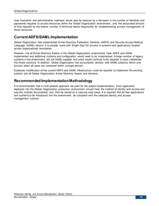 Global Organization
Enterprise Identity and Access Management Design Criteria
Documentation Sample 14
User frustration and administrative overhead would also be reduced by a decrease in the number of identities and
passwords required to access resources within the Global Organization environment; and, the associated amount
of time required by the diverse number of technical teams responsible for troubleshooting access management of
those resources.
CurrentADFS/SAML Implementation
Global Organization has implemented Active Directory Federation Services (ADFS) and Security Access Markup
Language (SAML) version 2 to provide users with Single Sign-On access to systems and applications located
across organizational boundaries.
However, not all Active Directory forests in the Global Organization environment have ADFS and SAML
implemented and additional systems and configuration would need to be implemented. A large number of legacy
systems in the environment are not SAML-capable and users would continue to be required to input credentials
into those solutions. In addition, Global Organization has encountered vendors with SAML solutions which only
function when all users are contained within a single domain.
Extensive modification of the current ADFS and SAML infrastructure could be required to implement the existing
solution into all Global Organization Active Directory forests and domains.
Recommended ImplementationMethodology
It is recommended that a multi-phased approach be used for the project implementation. Each application
deployed into the Global Organization production environment should have the method of identity and access and
security controls documented; and, then be tested on a case-by-case basis. It is required that all new applications
and systems to be introduced into the environment be compliant with the selected identity and access
management solution.
 