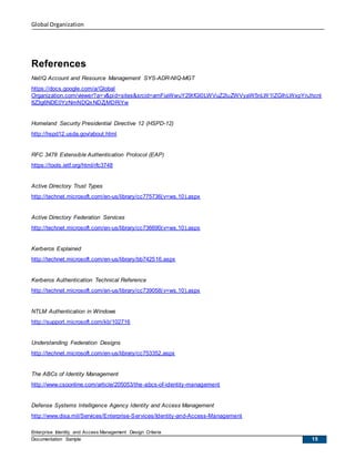 Global Organization
Enterprise Identity and Access Management Design Criteria
Documentation Sample 15
References
NetIQ Account and Resource Management SYS-ADR-NIQ-MGT
https://docs.google.com/a/Global
Organization.com/viewer?a=v&pid=sites&srcid=amFiaWwuY29tfGl0LWVuZ2luZWVyaW5nLW1lZGlhLWxpYnJhcnl
8Z3g6NDE0YzNmNDQxNDZjMDRiYw
Homeland Security Presidential Directive 12 (HSPD-12)
http://hspd12.usda.gov/about.html
RFC 3478 Extensible Authentication Protocol (EAP)
https://tools.ietf.org/html/rfc3748
Active Directory Trust Types
http://technet.microsoft.com/en-us/library/cc775736(v=ws.10).aspx
Active Directory Federation Services
http://technet.microsoft.com/en-us/library/cc736690(v=ws.10).aspx
Kerberos Explained
http://technet.microsoft.com/en-us/library/bb742516.aspx
Kerberos Authentication Technical Reference
http://technet.microsoft.com/en-us/library/cc739058(v=ws.10).aspx
NTLM Authentication in Windows
http://support.microsoft.com/kb/102716
Understanding Federation Designs
http://technet.microsoft.com/en-us/library/cc753352.aspx
The ABCs of Identity Management
http://www.csoonline.com/article/205053/the-abcs-of-identity-management
Defense Systems Intelligence Agency Identity and Access Management
http://www.disa.mil/Services/Enterprise-Services/Identity-and-Access-Management
 