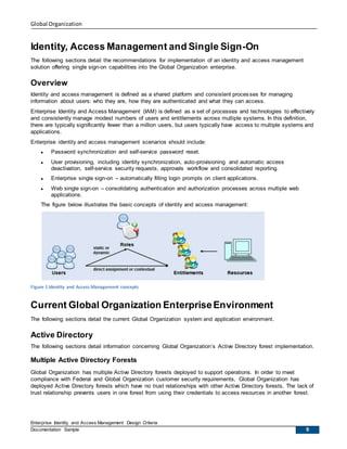 Global Organization
Enterprise Identity and Access Management Design Criteria
Documentation Sample 9
Identity, Access Management and Single Sign-On
The following sections detail the recommendations for implementation of an identity and access management
solution offering single sign-on capabilities into the Global Organization enterprise.
Overview
Identity and access management is defined as a shared platform and consistent processes for managing
information about users: who they are, how they are authenticated and what they can access.
Enterprise Identity and Access Management (IAM) is defined as a set of processes and technologies to effectively
and consistently manage modest numbers of users and entitlements across multiple systems. In this definition,
there are typically significantly fewer than a million users, but users typically have access to multiple systems and
applications.
Enterprise identity and access management scenarios should include:
 Password synchronization and self-service password reset.
 User provisioning, including identity synchronization, auto-provisioning and automatic access
deactivation, self-service security requests, approvals workflow and consolidated reporting.
 Enterprise single sign-on – automatically filling login prompts on client applications.
 Web single sign-on – consolidating authentication and authorization processes across multiple web
applications.
The figure below illustrates the basic concepts of identity and access management:
Figure 1 Identity and Access Management concepts
Current Global Organization EnterpriseEnvironment
The following sections detail the current Global Organization system and application environment.
Active Directory
The following sections detail information concerning Global Organization’s Active Directory forest implementation.
Multiple Active Directory Forests
Global Organization has multiple Active Directory forests deployed to support operations. In order to meet
compliance with Federal and Global Organization customer security requirements, Global Organization has
deployed Active Directory forests which have no trust relationships with other Active Directory forests. The lack of
trust relationship prevents users in one forest from using their credentials to access resources in another forest.
 