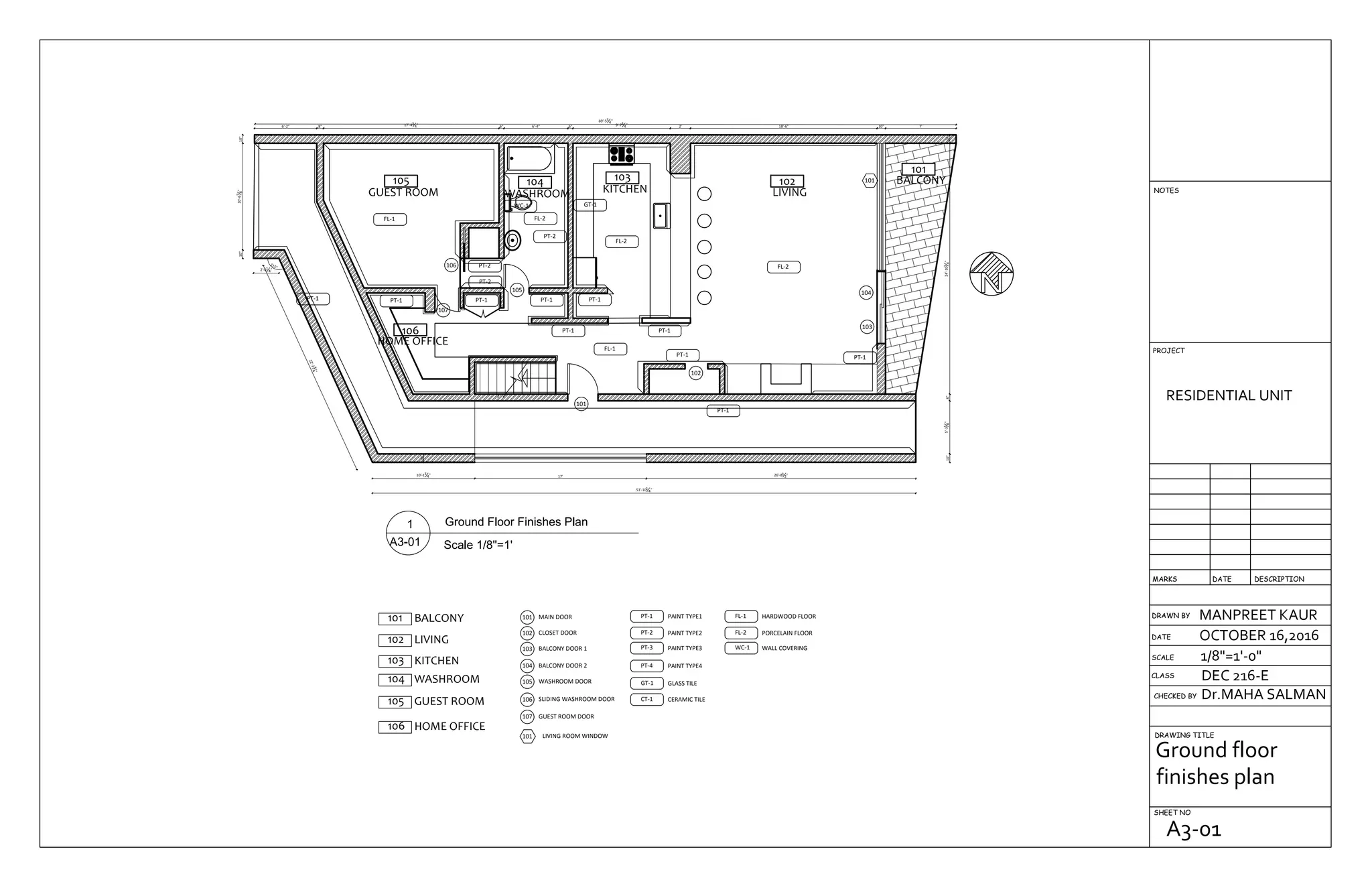 105
GUEST ROOM
106
HOME OFFICE
104
WASHROOM
103
KITCHEN
102
LIVING
101
BALCONY
26'-81
2"17'
10"
10'-13
4"
22'-234
"
115°
2'-61
4"
53'-101
4"
10"10'-67
8"10"
6'-2" 8" 17'-43
4" 6" 6'-4" 6" 9'-73
4" 2' 18'-6" 10" 7'
69'-53
4"
10"5'-31
8"8"24'-101
4"10"
106
105
107
101
102
104
103
101
PT-1PT-1
PT-1PT-1
PT-1 PT-1PT-1PT-1PT-1
FL-2
FL-1
FL-2
PT-1
FL-1
PT-2
PT-2
PT-2
FL-2
WC-1 GT-1
105 GUEST ROOM
MAIN DOOR101
CLOSET DOOR102
BALCONY DOOR 1103
BALCONY DOOR 2104
101 BALCONY
102 LIVING
GUEST ROOM DOOR107
103 KITCHEN
104 WASHROOM WASHROOM DOOR105
SLIDING WASHROOM DOOR106
106 HOME OFFICE
101 LIVING ROOM WINDOW
PT-1 PAINT TYPE1
PT-2 PAINT TYPE2
PT-3 PAINT TYPE3
PT-4 PAINT TYPE4
GT-1 GLASS TILE
CT-1 CERAMIC TILE
FL-1 HARDWOOD FLOOR
FL-2 PORCELAIN FLOOR
WC-1 WALL COVERING
DRAWN BY
CHECKED BY
DRAWING TITLE
SHEET NO
RESIDENTIAL UNIT
MANPREET KAUR
OCTOBER 16,2016
1/8"=1'-0"
Dr.MAHA SALMAN
DEC 216-ECLASS
SCALE
DATE
DESCRIPTIONDATEMARKS
PROJECT
NOTES
Ground floor
finishes plan
A3-01
 